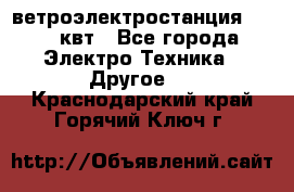 ветроэлектростанция 15-50 квт - Все города Электро-Техника » Другое   . Краснодарский край,Горячий Ключ г.